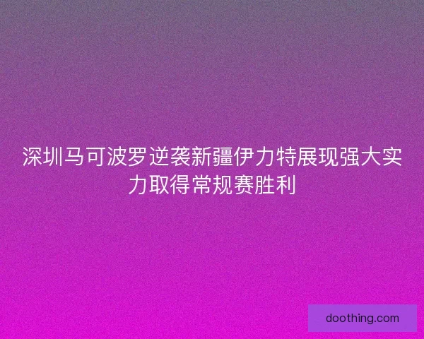深圳马可波罗逆袭新疆伊力特展现强大实力取得常规赛胜利